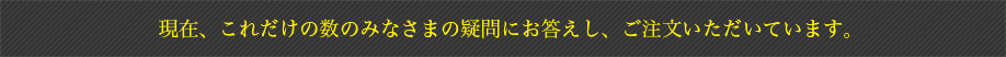 現在、これだけの数のみなさまの疑問にお答えし、ご注文いただいています。