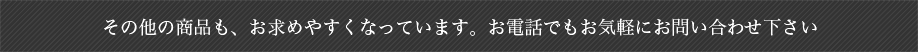 その他の商品も、お求めやすくなっています。お電話でもお気軽にお問い合わせください