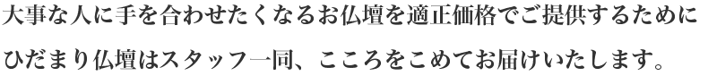 大事な人に手を合わせたくなるお仏壇を適正価格でご提供するために、ひだまり仏壇はスタッフ一同、こころを込めて、お届けします。